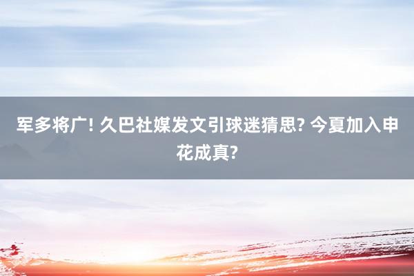 军多将广! 久巴社媒发文引球迷猜思? 今夏加入申花成真?