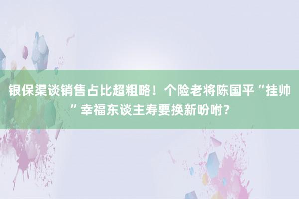 银保渠谈销售占比超粗略！个险老将陈国平“挂帅”幸福东谈主寿要换新吩咐？