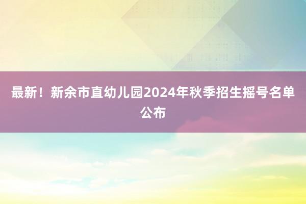 最新！新余市直幼儿园2024年秋季招生摇号名单公布