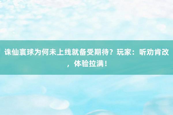 诛仙寰球为何未上线就备受期待？玩家：听劝肯改，体验拉满！