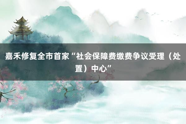 嘉禾修复全市首家“社会保障费缴费争议受理（处置）中心”