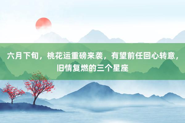 六月下旬，桃花运重磅来袭，有望前任回心转意，旧情复燃的三个星座