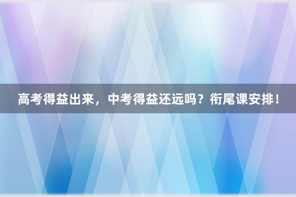 高考得益出来，中考得益还远吗？衔尾课安排！