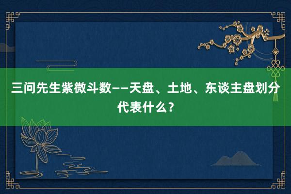 三问先生紫微斗数——天盘、土地、东谈主盘划分代表什么？