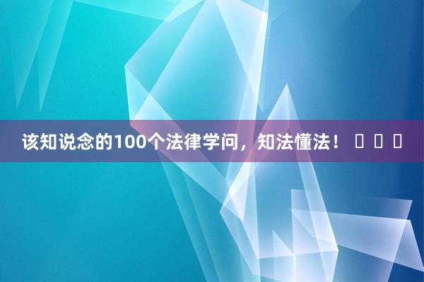 该知说念的100个法律学问，知法懂法！ ​​​