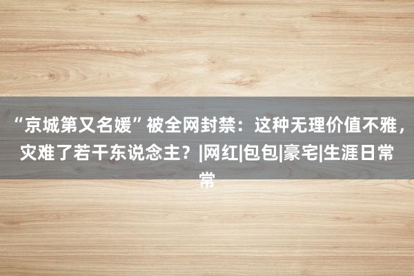 “京城第又名媛”被全网封禁：这种无理价值不雅，灾难了若干东说念主？|网红|包包|豪宅|生涯日常