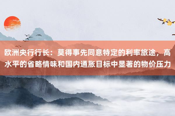 欧洲央行行长：莫得事先同意特定的利率旅途，高水平的省略情味和国内通胀目标中显著的物价压力