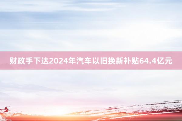 财政手下达2024年汽车以旧换新补贴64.4亿元