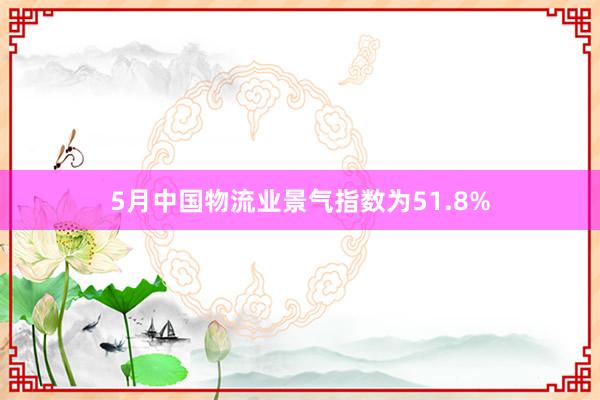 5月中国物流业景气指数为51.8%