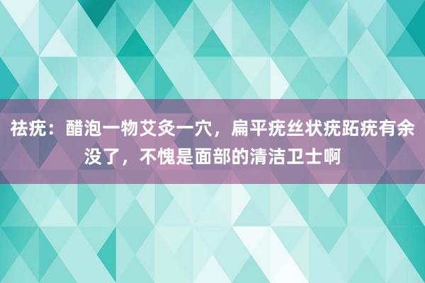 祛疣：醋泡一物艾灸一穴，扁平疣丝状疣跖疣有余没了，不愧是面部的清洁卫士啊