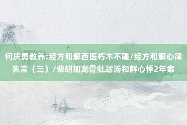 何庆勇教养:经方和解西医朽木不雕/经方和解心律失常（三）/柴胡加龙骨牡蛎汤和解心悸2年案