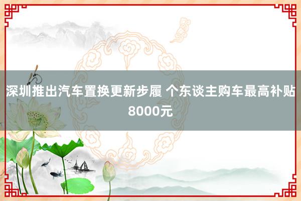 深圳推出汽车置换更新步履 个东谈主购车最高补贴8000元