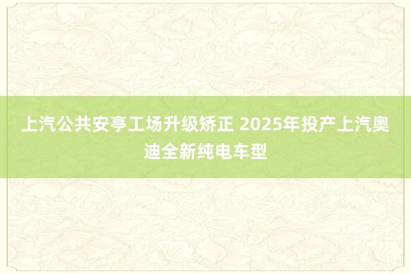 上汽公共安亭工场升级矫正 2025年投产上汽奥迪全新纯电车型