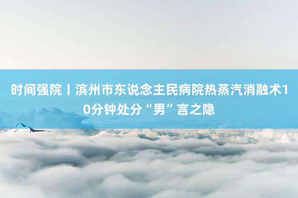 时间强院丨滨州市东说念主民病院热蒸汽消融术10分钟处分“男”言之隐