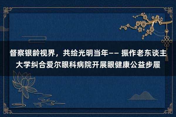 督察银龄视界，共绘光明当年—— 振作老东谈主大学纠合爱尔眼科病院开展眼健康公益步履