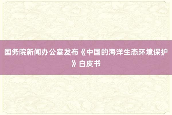 国务院新闻办公室发布《中国的海洋生态环境保护》白皮书