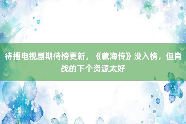 待播电视剧期待榜更新，《藏海传》没入榜，但肖战的下个资源太好