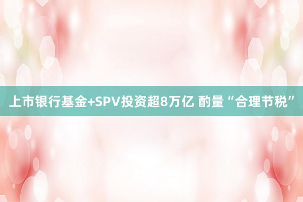 上市银行基金+SPV投资超8万亿 酌量“合理节税”