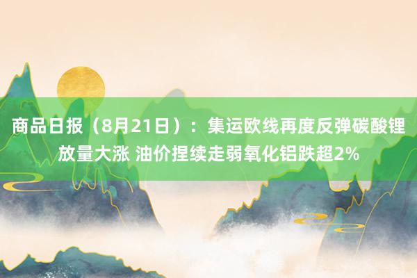 商品日报（8月21日）：集运欧线再度反弹碳酸锂放量大涨 油价捏续走弱氧化铝跌超2%