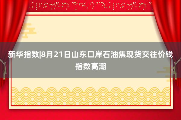 新华指数|8月21日山东口岸石油焦现货交往价钱指数高潮