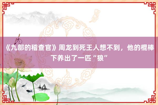 《九部的稽查官》周龙到死王人想不到，他的棍棒下养出了一匹“狼”