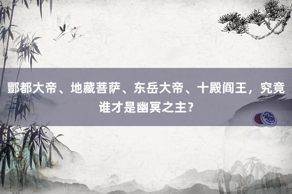 酆都大帝、地藏菩萨、东岳大帝、十殿阎王，究竟谁才是幽冥之主？