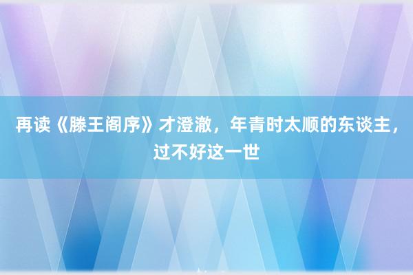 再读《滕王阁序》才澄澈，年青时太顺的东谈主，过不好这一世