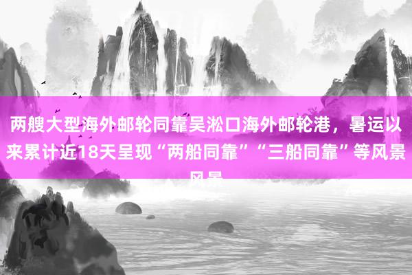 两艘大型海外邮轮同靠吴淞口海外邮轮港，暑运以来累计近18天呈现“两船同靠”“三船同靠”等风景