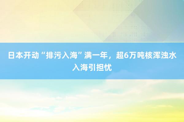 日本开动“排污入海”满一年，超6万吨核浑浊水入海引担忧