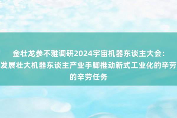 金壮龙参不雅调研2024宇宙机器东谈主大会：将把发展壮大机器东谈主产业手脚推动新式工业化的辛劳任务