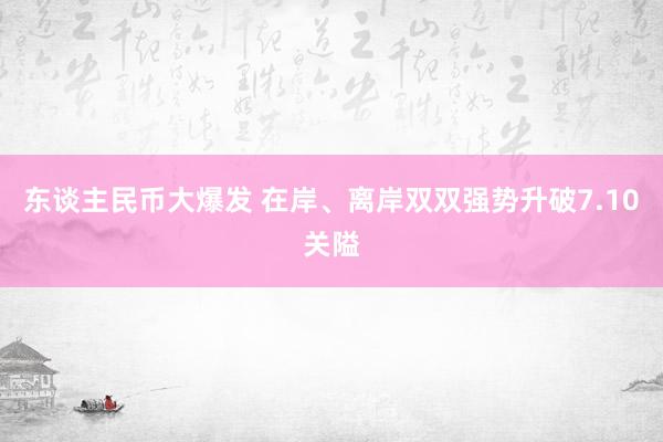 东谈主民币大爆发 在岸、离岸双双强势升破7.10关隘