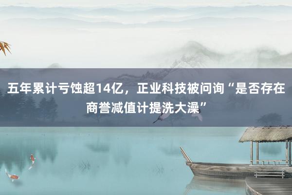 五年累计亏蚀超14亿，正业科技被问询“是否存在商誉减值计提洗大澡”