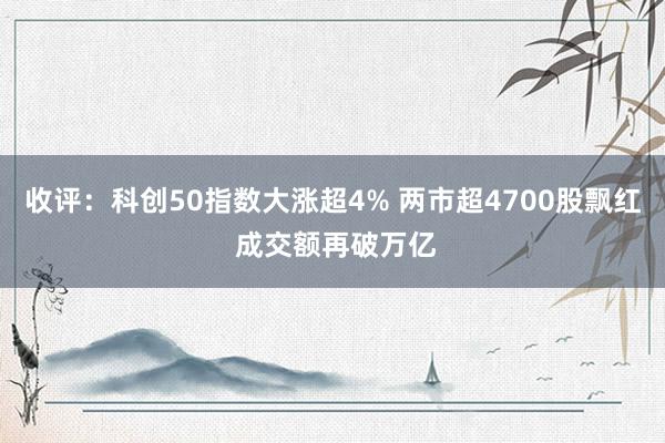 收评：科创50指数大涨超4% 两市超4700股飘红 成交额再破万亿