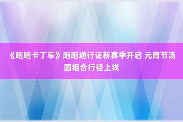 《跑跑卡丁车》跑跑通行证新赛季开启 元宵节汤圆组合行径上线