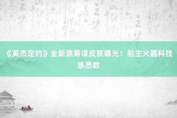 《英杰定约》全新源筹谋皮肤曝光！船主火器科技感悉数