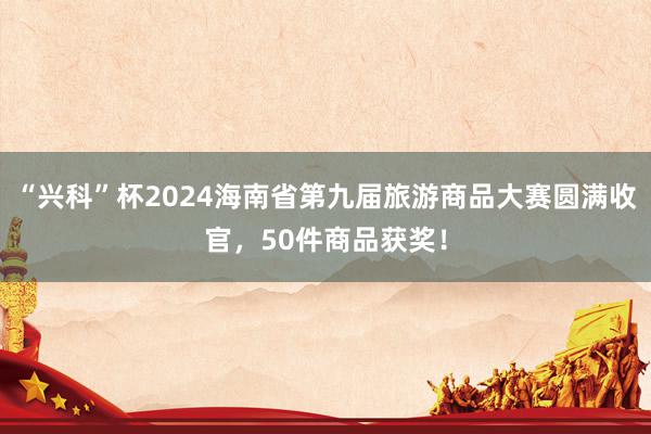 “兴科”杯2024海南省第九届旅游商品大赛圆满收官，50件商品获奖！