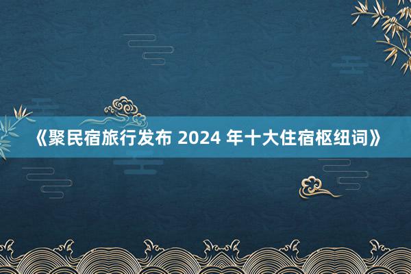 《聚民宿旅行发布 2024 年十大住宿枢纽词》