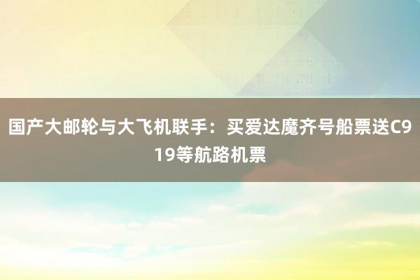 国产大邮轮与大飞机联手：买爱达魔齐号船票送C919等航路机票