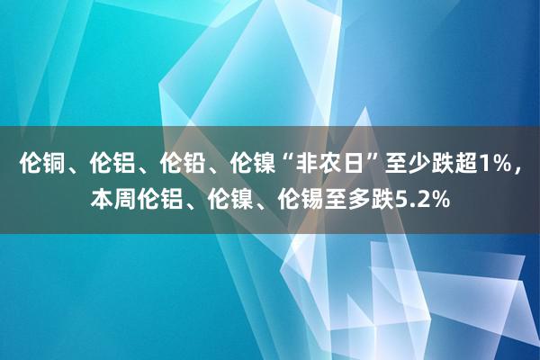 伦铜、伦铝、伦铅、伦镍“非农日”至少跌超1%，本周伦铝、伦镍、伦锡至多跌5.2%