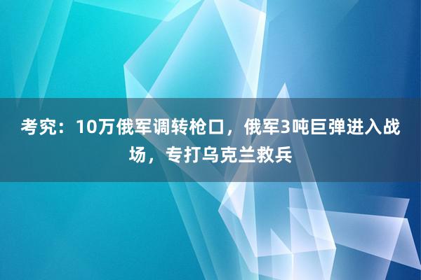 考究：10万俄军调转枪口，俄军3吨巨弹进入战场，专打乌克兰救兵