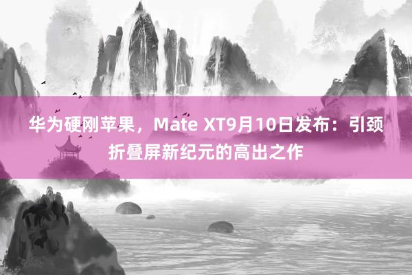 华为硬刚苹果，Mate XT9月10日发布：引颈折叠屏新纪元的高出之作