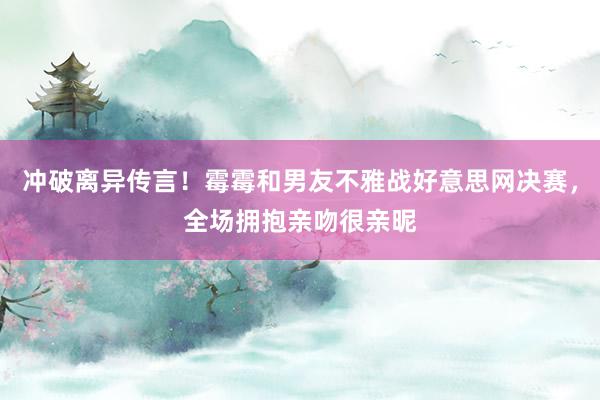 冲破离异传言！霉霉和男友不雅战好意思网决赛，全场拥抱亲吻很亲昵