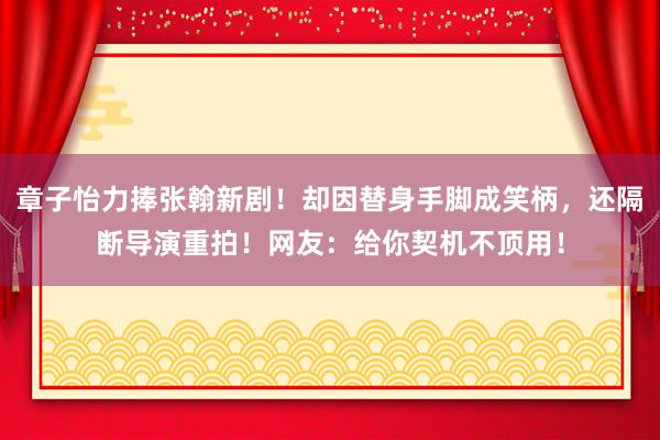 章子怡力捧张翰新剧！却因替身手脚成笑柄，还隔断导演重拍！网友：给你契机不顶用！