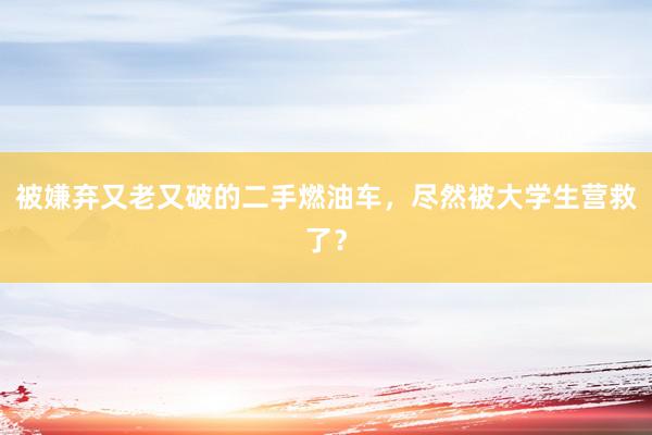 被嫌弃又老又破的二手燃油车，尽然被大学生营救了？