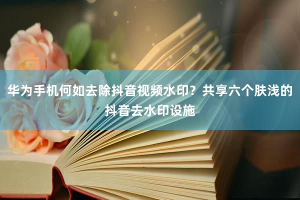 华为手机何如去除抖音视频水印？共享六个肤浅的抖音去水印设施