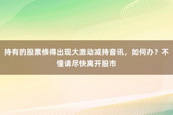 持有的股票倏得出现大激动减持音讯，如何办？不懂请尽快离开股市