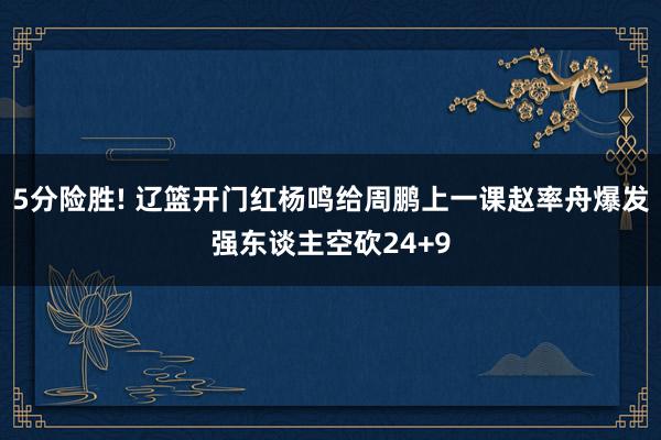 5分险胜! 辽篮开门红杨鸣给周鹏上一课赵率舟爆发强东谈主空砍24+9