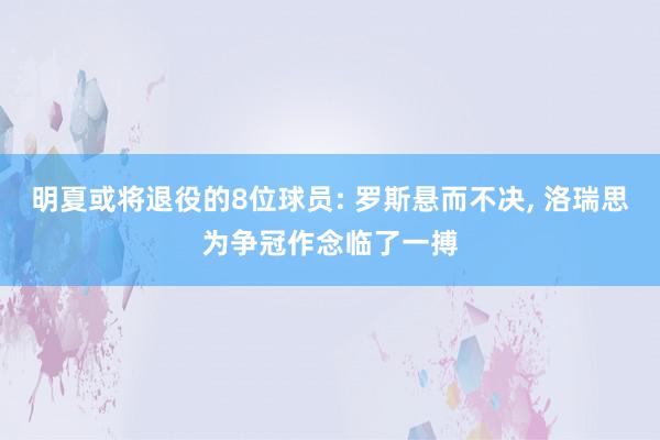 明夏或将退役的8位球员: 罗斯悬而不决, 洛瑞思为争冠作念临了一搏