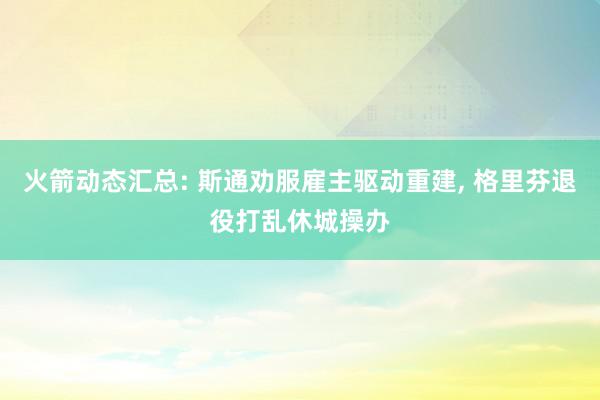 火箭动态汇总: 斯通劝服雇主驱动重建, 格里芬退役打乱休城操办