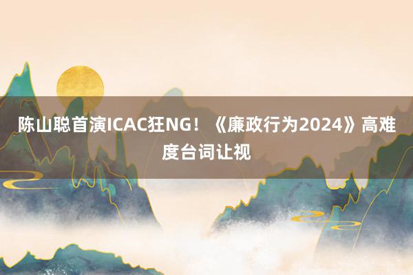 陈山聪首演ICAC狂NG！《廉政行为2024》高难度台词让视